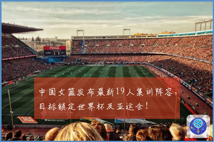 中国女篮发布最新19人集训阵容，目标锁定世界杯及亚运会！