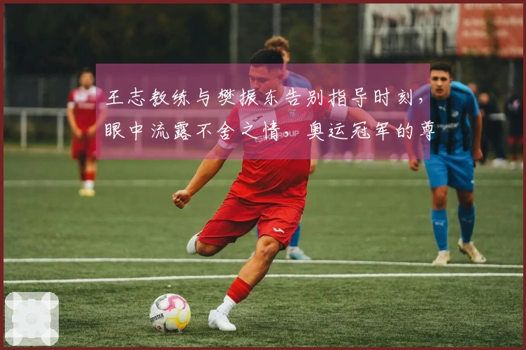 王志教练与樊振东告别指导时刻，眼中流露不舍之情，奥运冠军的尊贵体验。
