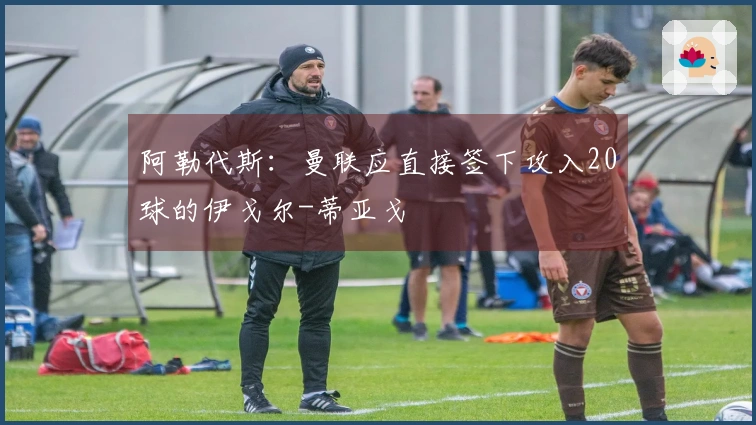 阿勒代斯：曼联应直接签下攻入20球的伊戈尔-蒂亚戈