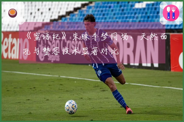 《蜜语纪》朱珠李梦同场，天然面孔与整容技术显著对比