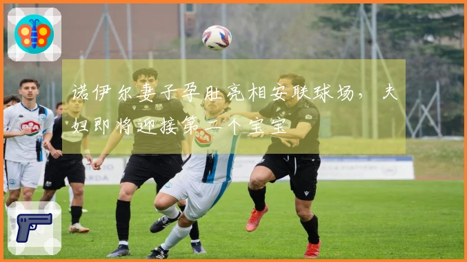 诺伊尔妻子孕肚亮相安联球场，夫妇即将迎接第二个宝宝