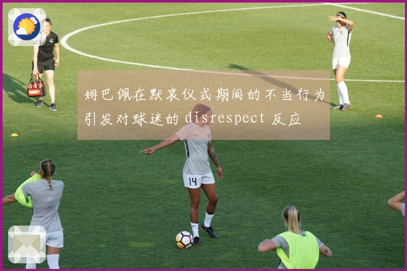 姆巴佩在默哀仪式期间的不当行为引发对球迷的 disrespect 反应