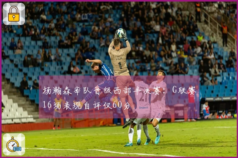 杨瀚森率队晋级西部半决赛：G联赛16场表现自评仅60分