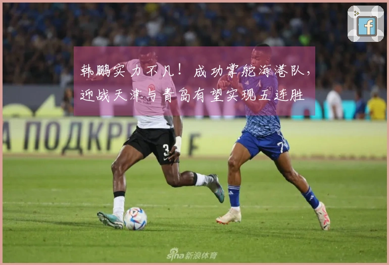 韩鹏实力不凡！成功掌舵海港队，迎战天津与青岛有望实现五连胜