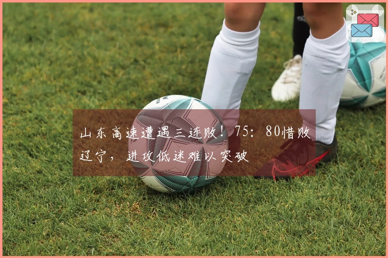 山东高速遭遇三连败！75：80惜败辽宁，进攻低迷难以突破