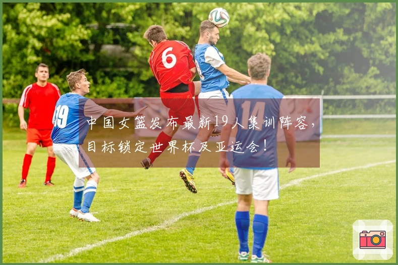 中国女篮发布最新19人集训阵容，目标锁定世界杯及亚运会！