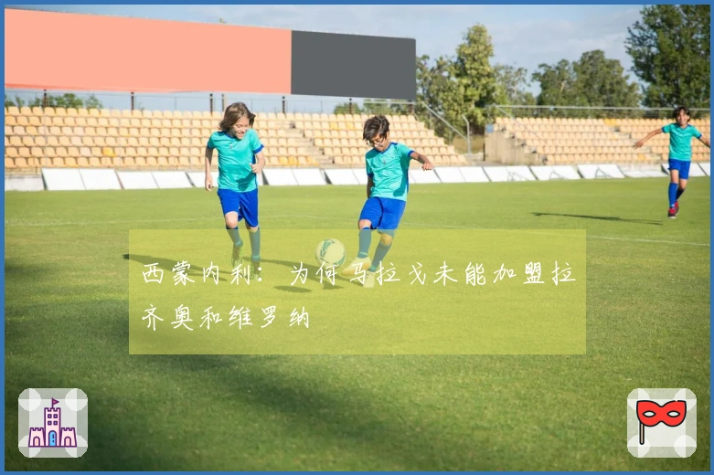 西蒙内利：为何马拉戈未能加盟拉齐奥和维罗纳