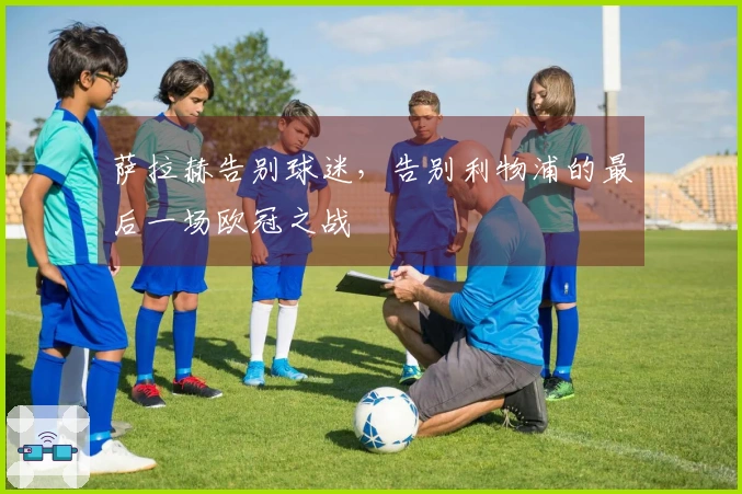 萨拉赫告别球迷，告别利物浦的最后一场欧冠之战