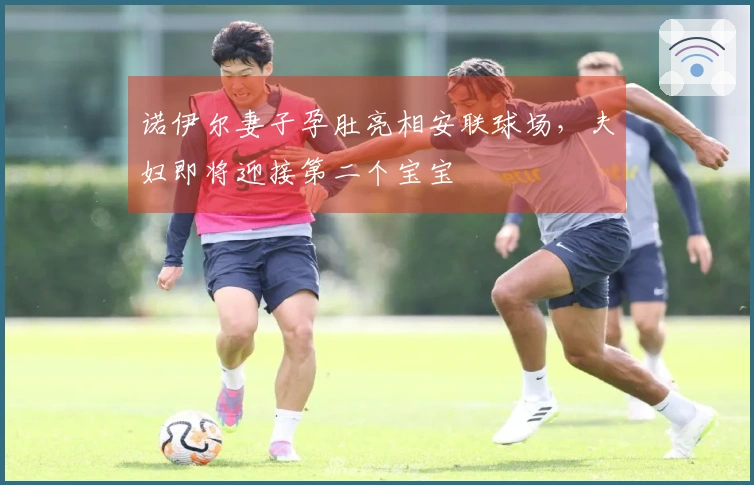 诺伊尔妻子孕肚亮相安联球场，夫妇即将迎接第二个宝宝