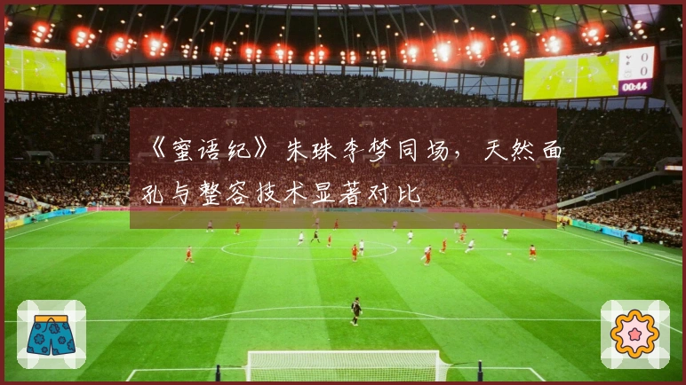 《蜜语纪》朱珠李梦同场，天然面孔与整容技术显著对比