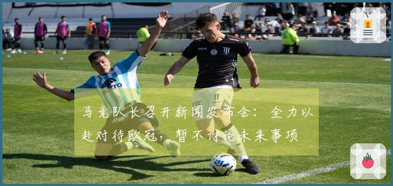 马竞队长召开新闻发布会：全力以赴对待欧冠，暂不讨论未来事项
