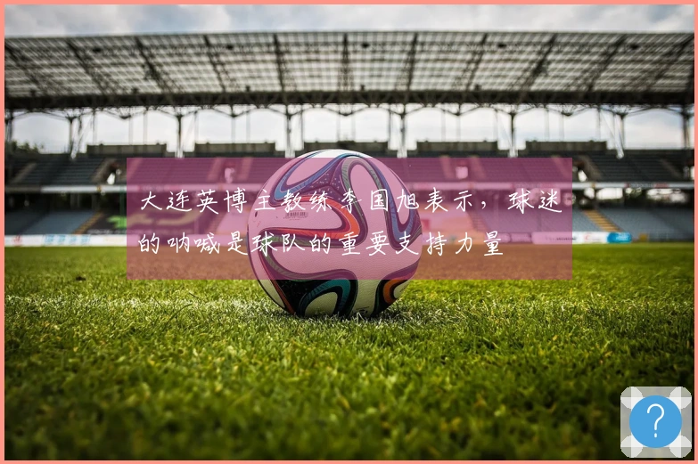 大连英博主教练李国旭表示，球迷的呐喊是球队的重要支持力量