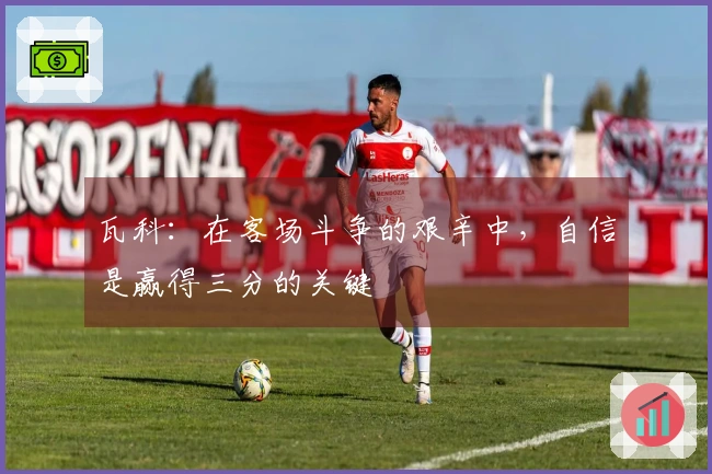 瓦科：在客场斗争的艰辛中，自信是赢得三分的关键