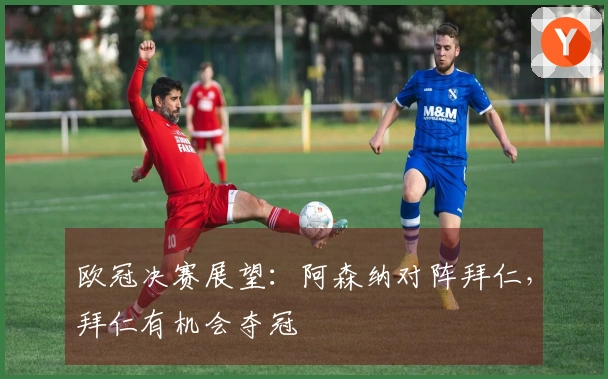 欧冠决赛展望：阿森纳对阵拜仁，拜仁有机会夺冠