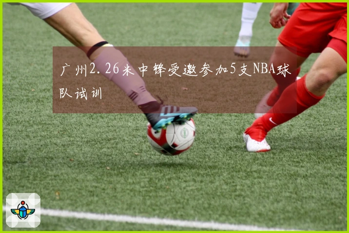 广州2.26米中锋受邀参加5支NBA球队试训