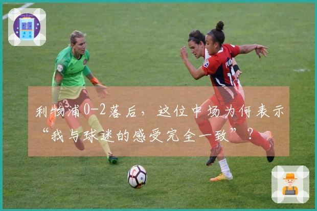 利物浦0-2落后，这位中场为何表示“我与球迷的感受完全一致”？