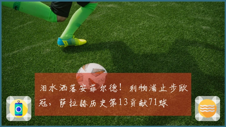 泪水洒落安菲尔德！利物浦止步欧冠，萨拉赫历史第13贡献71球